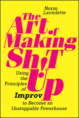 The Art of Making Sh!t Up: Using the Principles of Improv to Become an Unstoppable Powerhouse - Norm Laviolette