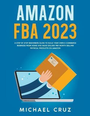 Amazon fba 2023 A Step by Step Beginners Guide To Build Your Own E-Commerce Business From Home and Make $10,000 per Month Selling Physical Products On - Michael Cruz