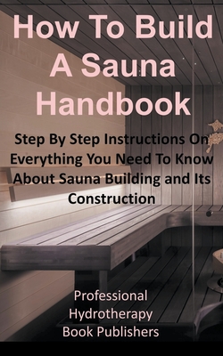 How to Build a Sauna Handbook: Step By Step Instructions On Everything You Need To Know About Sauna Building and Its Construction - Professional Hydrotherapy Bo Publishers