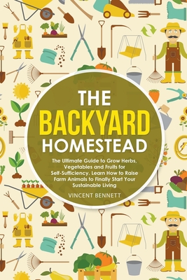 The Backyard Homestead: The Ultimate Guide to Grow Herbs, Vegetables and Fruits for Self-Sufficiency. Learn How to Raise Farm Animals to Final - Vincent Bennett