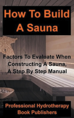 How to Build a Sauna: Factors To Evaluate When Constructing A Sauna, A Step By Step Manual - Professional Hydrotherapy Bo Publishers