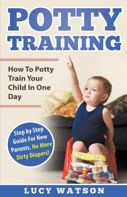 Potty Training: How To Potty Train Your Child In One Day. Step by Step Guide For New Parents. No More Dirty Diapers! - Lucy Watson