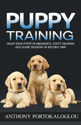Puppy Training: Train Your Puppy in Obedience, Potty Training and Leash Training in Record Time - Anthony Portokaloglou