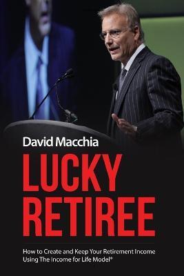 Lucky Retiree: How to Create and Keep Your Retirement Income with The Income for Life Model - David Macchia