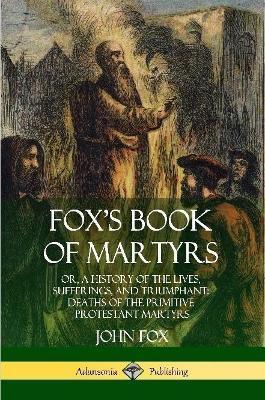 Fox's Book of Martyrs: Or, A History of the Lives, Sufferings, and Triumphant: Deaths of the Primitive Protestant Martyrs - John Fox