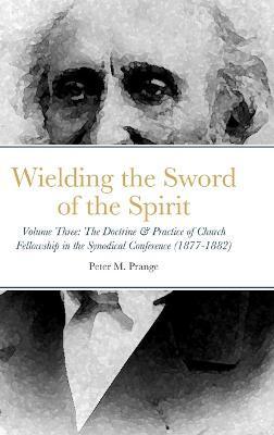 Wielding the Sword of the Spirit: Volume Three: The Doctrine & Practice of Church Fellowship in the Synodical Conference (1877-1882) - Peter M. Prange
