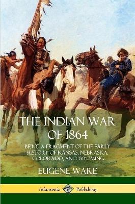 The Indian War of 1864: Being a Fragment of the Early History of Kansas, Nebraska, Colorado, and Wyoming - Eugene Ware
