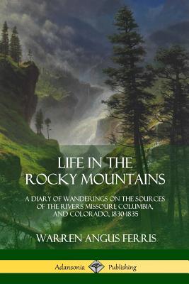 Life in the Rocky Mountains: A Diary of Wanderings on the Sources of the Rivers Missouri, Columbia, and Colorado, 1830-1835 - Warren Angus Ferris