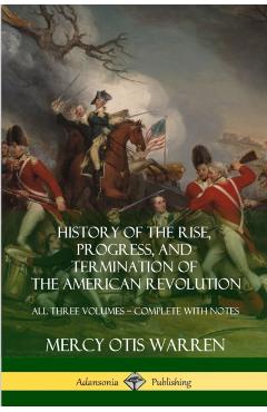 History of the Rise, Progress, and Termination of the American Revolution: All Three Volumes - Complete with Notes - Mercy Otis Warren