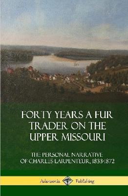 Forty Years a Fur Trader on the Upper Missouri: The Personal Narrative of Charles Larpenteur, 1833-1872 (Hardcover) - Charles Larpenteur