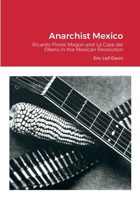 Anarchist Mexico: Ricardo Flores Magon and La Casa del Obero in the Mexican Revolution - Eric Leif Davin