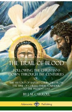 The Trail of Blood: ...Following the Christians Down Through the Centuries. or, or... The History of Baptist Churches from the Time of Chr - J. M. Carroll