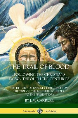 The Trail of Blood: ...Following the Christians Down Through the Centuries. or, or... The History of Baptist Churches from the Time of Chr - J. M. Carroll