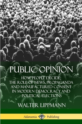 Public Opinion: How People Decide; The Role of News, Propaganda and Manufactured Consent in Modern Democracy and Political Elections - Walter Lippmann