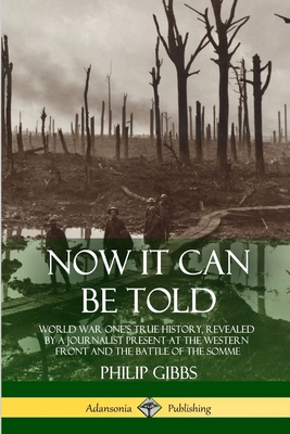Now It Can Be Told: World War One's True History, Revealed by a Journalist Present at the Western Front and the Battle of the Somme - Philip Gibbs
