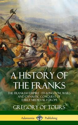 A History of the Franks: The Frankish Empire - Its Kingdom, Wars and Dynastic Conquest of Early Medieval Europe (Hardcover) - Gregory Of Tours