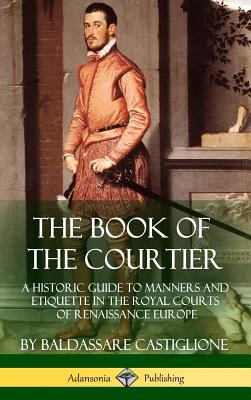 The Book of the Courtier: A Historic Guide to Manners and Etiquette in the Royal Courts of Renaissance Europe (Hardcover) - Baldassare Castiglione