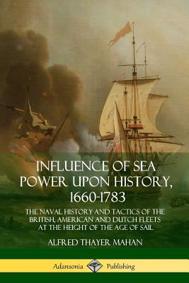Influence of Sea Power Upon History, 1660-1783: The Naval History and Tactics of the British, American and Dutch Fleets at the Height of the Age of Sa - Alfred Thayer Mahan