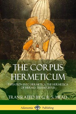 The Corpus Hermeticum: Initiation into Hermetics, The Hermetica of Hermes Trismegistus - G. R. S. Mead