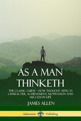 As a Man Thinketh: The Classic Guide - How Thought Affects Character, Achievement, Motivation and Success in Life - James Allen