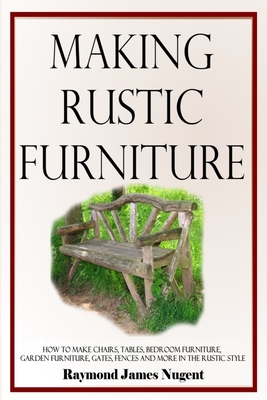 Making Rustic Furniture: How to make chairs, tables, bedroom furniture, garden furniture, gates, fences and more in the rustic style - Raymond James Nugent