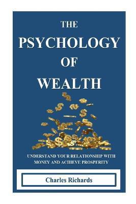 The Psychology of Wealth: . Understand Your Relationship with Money and Achieve Prosperity. - Charles Richards