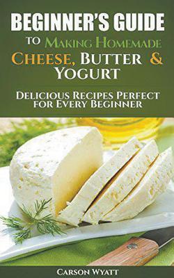 Beginners Guide to Making Homemade Cheese, Butter & Yogurt: Delicious Recipes Perfect for Every Beginner! - Carson Wyatt