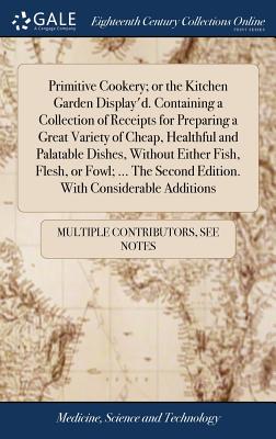 Primitive Cookery; or the Kitchen Garden Display'd. Containing a Collection of Receipts for Preparing a Great Variety of Cheap, Healthful and Palatabl - Multiple Contributors