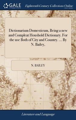 Dictionarium Domesticum, Being a new and Compleat Houshold Dictionary. For the use Both of City and Country. ... By N. Bailey, - N. Bailey