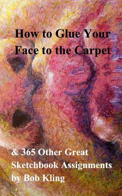 How to Glue Your Face to the Carpet: & 365 Other Great Sketchbook Assignments - Bob Kling