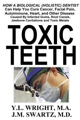Toxic Teeth: How a Biological (Holistic) Dentist Can Help You Cure Cancer, Facial Pain, Autoimmune, Heart, and Other Disease Caused - Y. L. Wright M. A.
