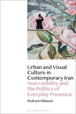 Urban and Visual Culture in Contemporary Iran: Non-Visibility and the Politics of Everyday Presence - Pedram Dibazar