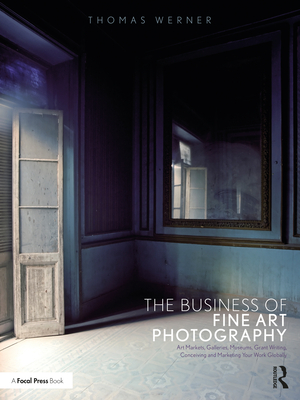 The Business of Fine Art Photography: Art Markets, Galleries, Museums, Grant Writing, Conceiving and Marketing Your Work Globally - Thomas Werner
