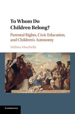 To Whom Do Children Belong?: Parental Rights, Civic Education, and Children's Autonomy - Melissa Moschella
