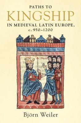 Paths to Kingship in Medieval Latin Europe, C. 950-1200 - Björn Weiler