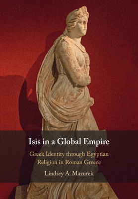 Isis in a Global Empire: Greek Identity Through Egyptian Religion in Roman Greece - Lindsey A. Mazurek