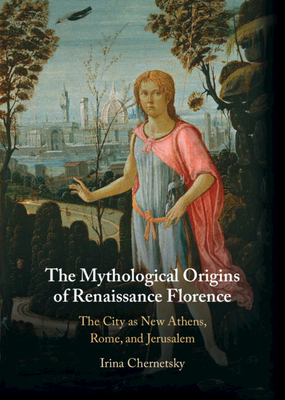 The Mythological Origins of Renaissance Florence: The City as New Athens, Rome, and Jerusalem - Irina Chernetsky