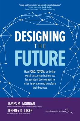 Designing the Future: How Ford, Toyota, and Other World-Class Organizations Use Lean Product Development to Drive Innovation and Transform Their Busin - James Morgan