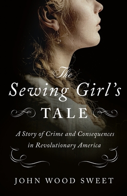The Sewing Girl's Tale: A Story of Crime and Consequences in Revolutionary America - John Wood Sweet