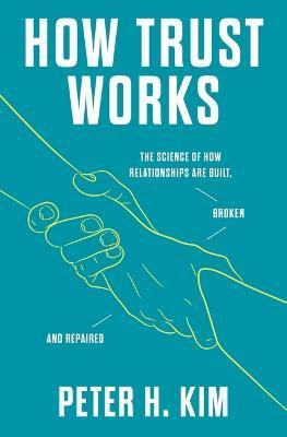 How Trust Works: The Science of How Relationships Are Built, Broken, and Repaired - Peter H. Kim