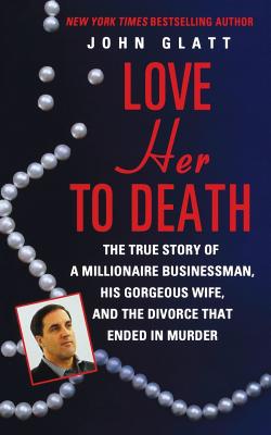 Love Her to Death: The True Story of a Millionaire Businessman, His Gorgeous Wife, and the Divorce That Ended in Murder - John Glatt