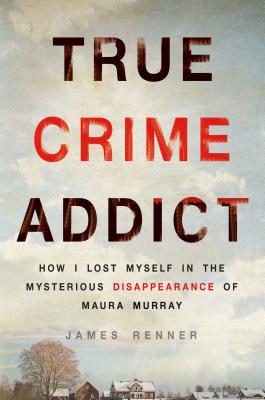 True Crime Addict: How I Lost Myself in the Mysterious Disappearance of Maura Murray - James Renner