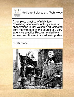 A Complete Practice of Midwifery Consisting of Upwards of Forty Cases or Observations in That Valuable Art, Selected from Many Others, in the Course o - Sarah Stone