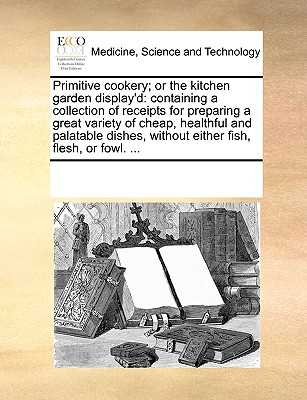 Primitive Cookery; Or the Kitchen Garden Display'd: Containing a Collection of Receipts for Preparing a Great Variety of Cheap, Healthful and Palatabl - Multiple Contributors