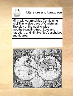 Mirth Without Mischief. Comtaining [Sic] the Twelve Days of Christmas; The Play of the Gaping-Wide-Mouthed-Wadling-Frog; Love and Hatred; ... and Nimb - Multiple Contributors