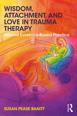 Wisdom, Attachment, and Love in Trauma Therapy: Beyond Evidence-Based Practice - Susan Pease Banitt