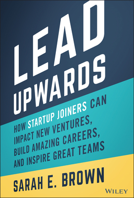 Lead Upwards: How Startup Joiners Can Impact New Ventures, Build Amazing Careers, and Inspire Great Teams - Sarah E. Brown