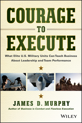 Courage to Execute: What Elite U.S. Military Units Can Teach Business about Leadership and Team Performance - James D. Murphy