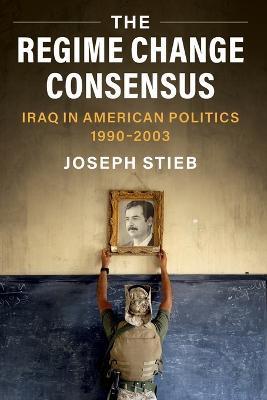 The Regime Change Consensus: Iraq in American Politics, 1990-2003 - Joseph Stieb