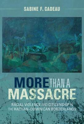 More Than a Massacre: Racial Violence and Citizenship in the Haitian-Dominican Borderlands - Sabine F. Cadeau